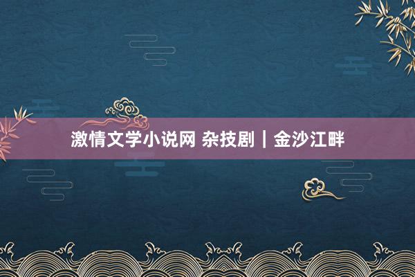 激情文学小说网 杂技剧｜金沙江畔