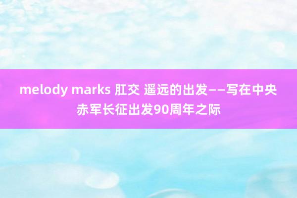 melody marks 肛交 遥远的出发——写在中央赤军长征出发90周年之际