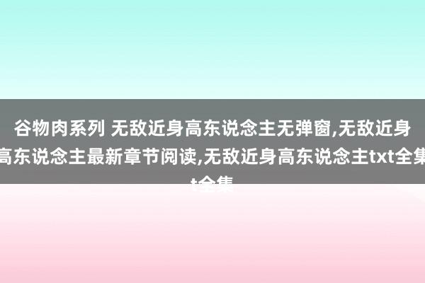 谷物肉系列 无敌近身高东说念主无弹窗，无敌近身高东说念主最新章节阅读，无敌近身高东说念主txt全集