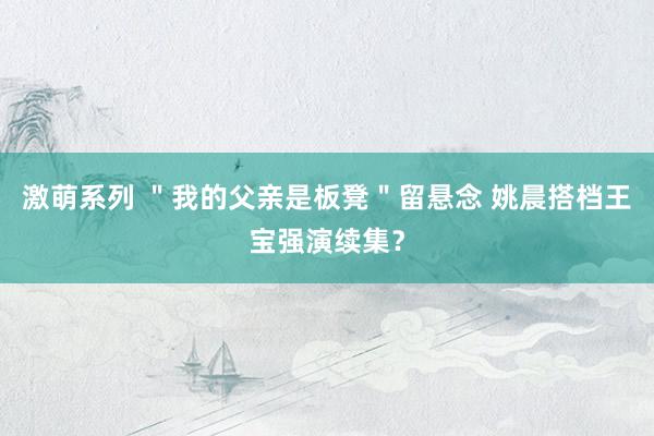 激萌系列 ＂我的父亲是板凳＂留悬念 姚晨搭档王宝强演续集？