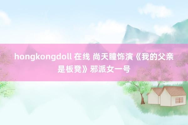 hongkongdoll 在线 尚天瞳饰演《我的父亲是板凳》邪派女一号