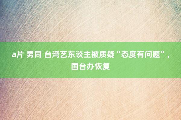 a片 男同 台湾艺东谈主被质疑“态度有问题”，国台办恢复