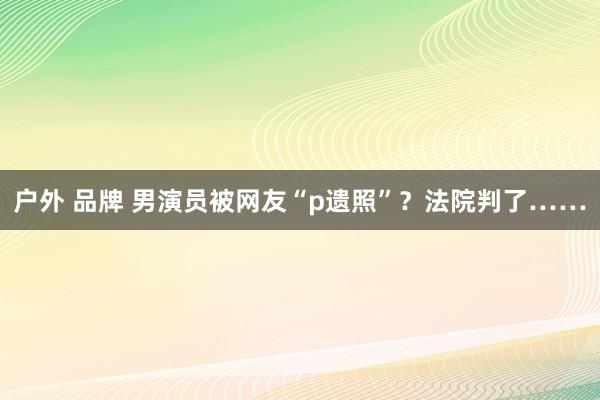 户外 品牌 男演员被网友“p遗照”？法院判了……