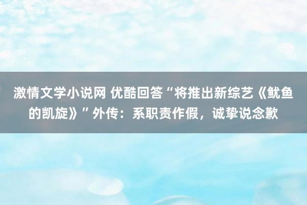 激情文学小说网 优酷回答“将推出新综艺《鱿鱼的凯旋》”外传：系职责作假，诚挚说念歉