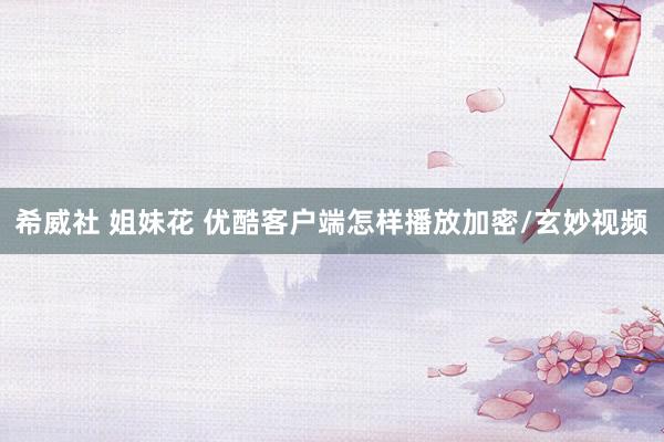 希威社 姐妹花 优酷客户端怎样播放加密/玄妙视频