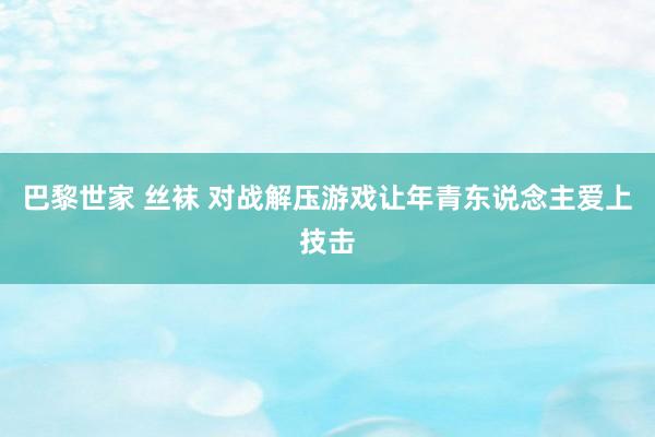 巴黎世家 丝袜 对战解压游戏让年青东说念主爱上技击