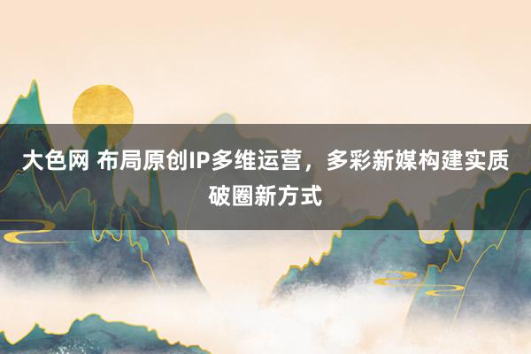 大色网 布局原创IP多维运营，多彩新媒构建实质破圈新方式