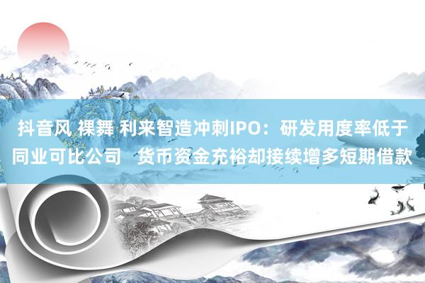 抖音风 裸舞 利来智造冲刺IPO：研发用度率低于同业可比公司   货币资金充裕却接续增多短期借款