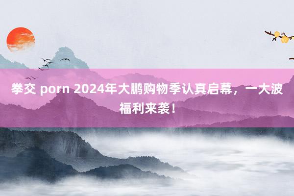 拳交 porn 2024年大鹏购物季认真启幕，一大波福利来袭！