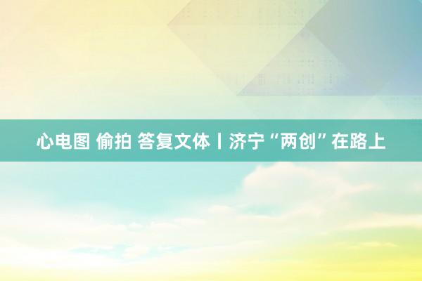 心电图 偷拍 答复文体丨济宁“两创”在路上