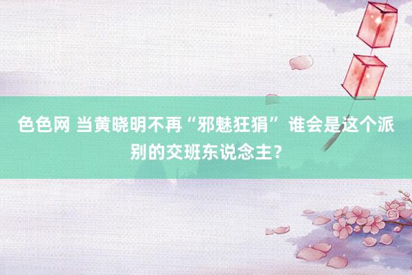 色色网 当黄晓明不再“邪魅狂狷” 谁会是这个派别的交班东说念主？