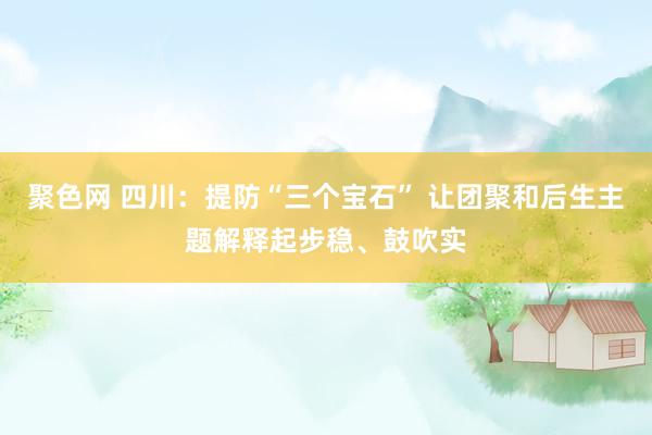 聚色网 四川：提防“三个宝石” 让团聚和后生主题解释起步稳、鼓吹实