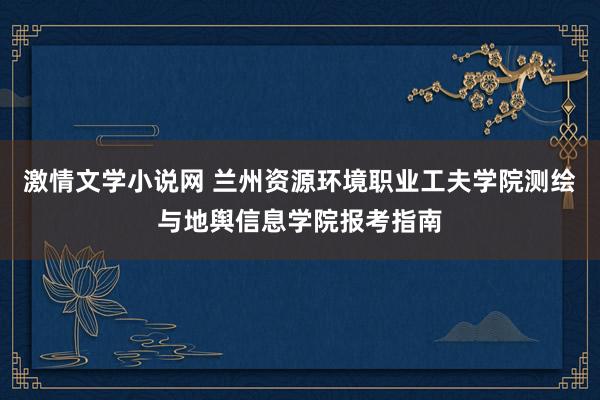 激情文学小说网 兰州资源环境职业工夫学院测绘与地舆信息学院报考指南