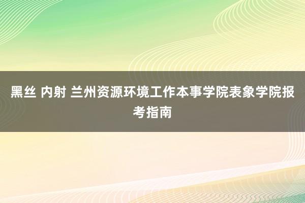 黑丝 内射 兰州资源环境工作本事学院表象学院报考指南