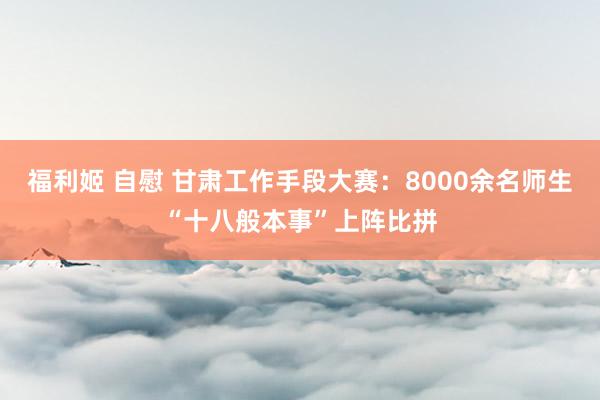 福利姬 自慰 甘肃工作手段大赛：8000余名师生“十八般本事”上阵比拼