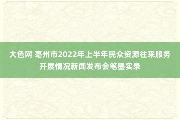 大色网 亳州市2022年上半年民众资源往来服务开展情况新闻发布会笔墨实录