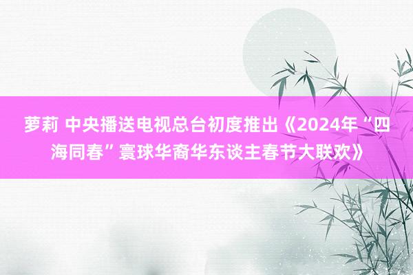 萝莉 中央播送电视总台初度推出《2024年“四海同春”寰球华裔华东谈主春节大联欢》