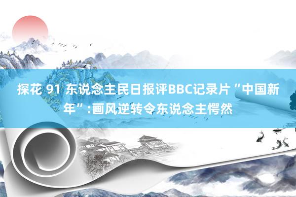 探花 91 东说念主民日报评BBC记录片“中国新年”:画风逆转令东说念主愕然