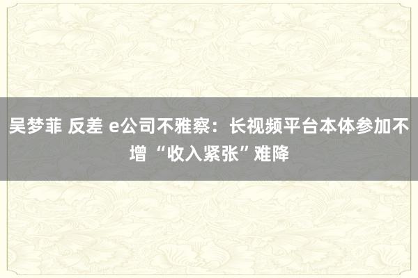 吴梦菲 反差 e公司不雅察：长视频平台本体参加不增 “收入紧张”难降