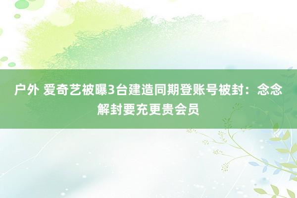 户外 爱奇艺被曝3台建造同期登账号被封：念念解封要充更贵会员